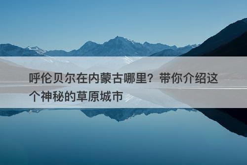 呼伦贝尔在内蒙古哪里？带你介绍这个神秘的草原城市