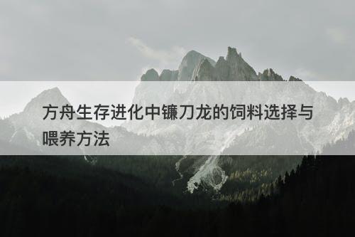 方舟生存进化中镰刀龙的饲料选择与喂养方法