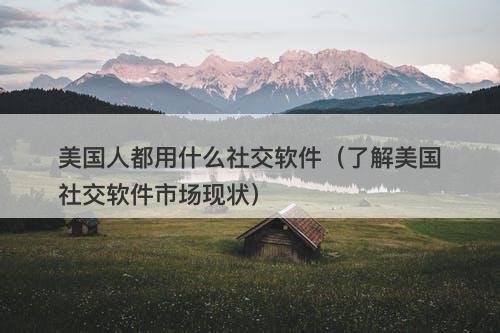 美国人都用什么社交软件（了解美国社交软件市场现状）
