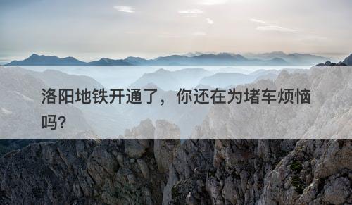 洛阳地铁开通了，你还在为堵车烦恼吗？