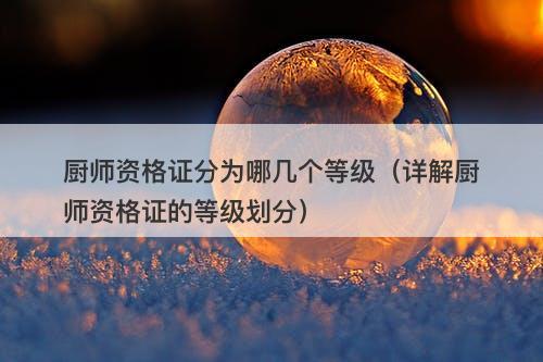 厨师资格证分为哪几个等级（详解厨师资格证的等级划分）
