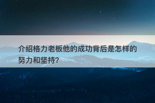 介绍格力老板他的成功背后是怎样的努力和坚持？-图1