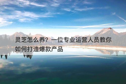 灵芝怎么养？一位专业运营人员教你如何打造爆款产品