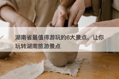 湖南省最值得游玩的6大景点，让你玩转湖南旅游景点
