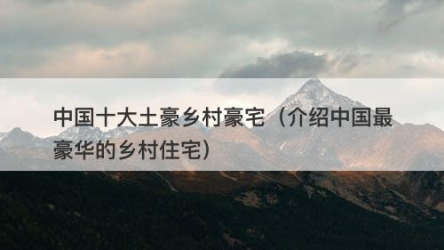 中国十大土豪乡村豪宅（介绍中国最豪华的乡村住宅）