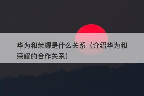华为和荣耀是什么关系（介绍华为和荣耀的合作关系）