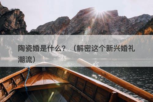 陶瓷婚是什么？（解密这个新兴婚礼潮流）