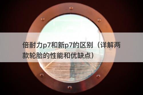 倍耐力p7和新p7的区别（详解两款轮胎的性能和优缺点）