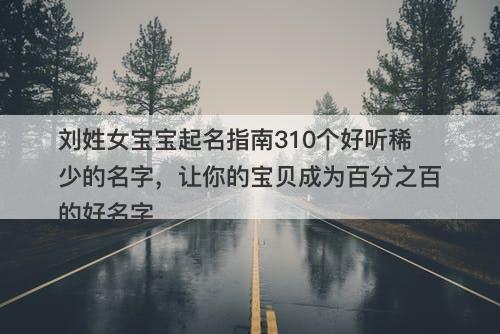 刘姓女宝宝起名指南310个好听稀少的名字，让你的宝贝成为百分之百的好名字