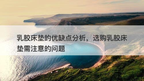 乳胶床垫的优缺点分析，选购乳胶床垫需注意的问题