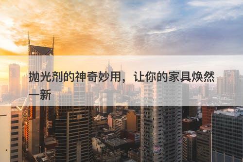 抛光剂的神奇妙用，让你的家具焕然一新