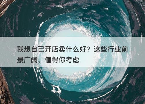 我想自己开店卖什么好？这些行业前景广阔，值得你考虑
