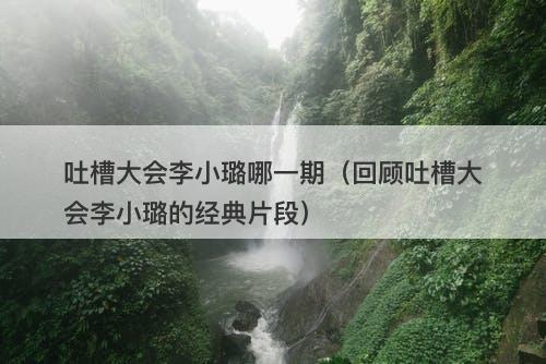 吐槽大会李小璐哪一期（回顾吐槽大会李小璐的经典片段）