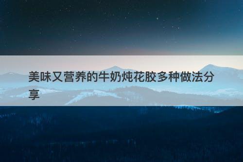 美味又营养的牛奶炖花胶多种做法分享