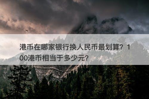 港币在哪家银行换人民币最划算？100港币相当于多少元？