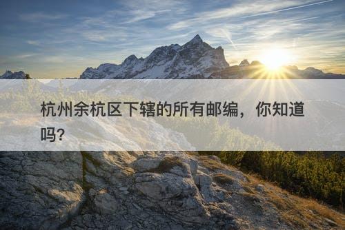 杭州余杭区下辖的所有邮编，你知道吗？