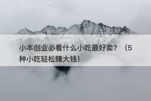 小本创业必看什么小吃最好卖？（5种小吃轻松赚大钱）