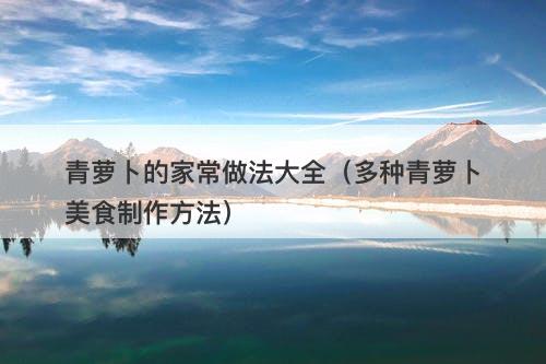 青萝卜的家常做法大全（多种青萝卜美食制作方法）