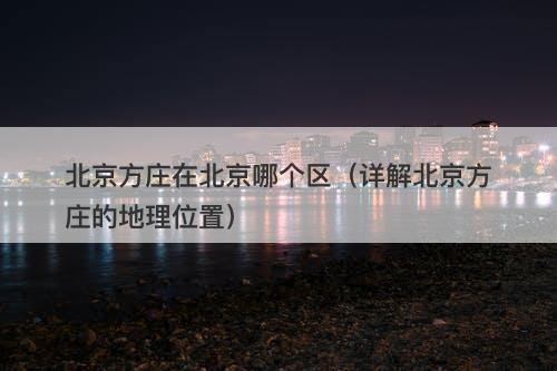 北京方庄在北京哪个区（详解北京方庄的地理位置）