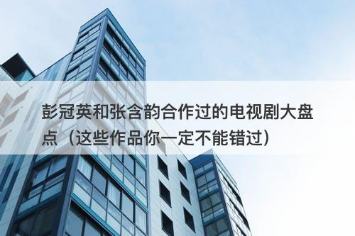 彭冠英和张含韵合作过的电视剧大盘点（这些作品你一定不能错过）