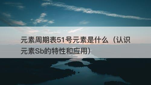 元素周期表51号元素是什么（认识元素Sb的特性和应用）