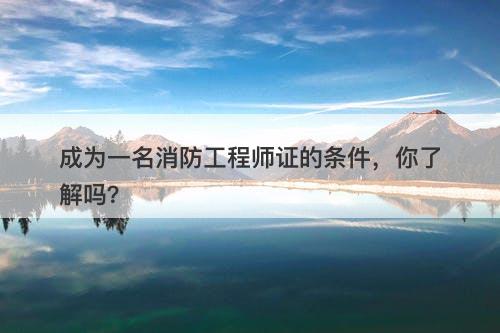 成为一名消防工程师证的条件，你了解吗？