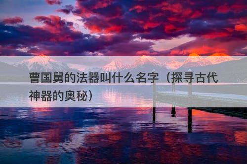 曹国舅的法器叫什么名字（探寻古代神器的奥秘）