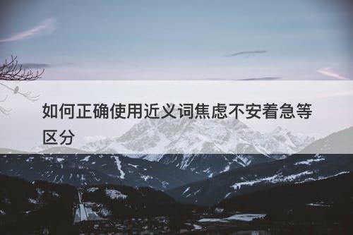 如何正确使用近义词焦虑不安着急等区分