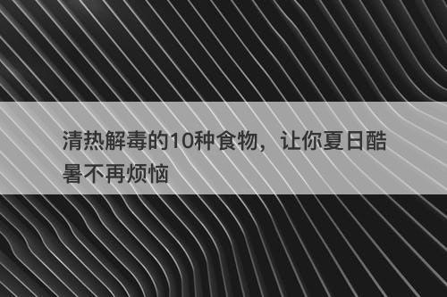 清热解毒的10种食物，让你夏日酷暑不再烦恼