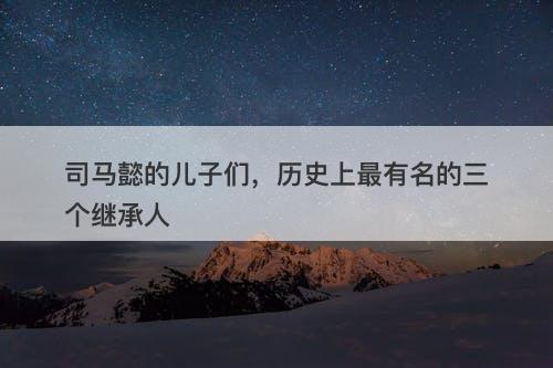 司马懿的儿子们，历史上最有名的三个继承人