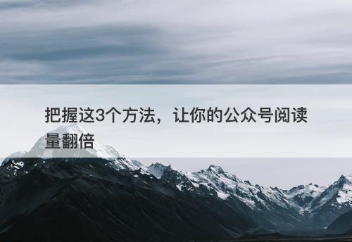 把握这3个方法，让你的公众号阅读量翻倍