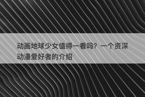 动画地球少女值得一看吗？一个资深动漫爱好者的介绍