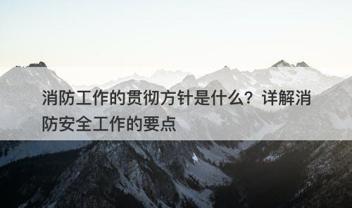 消防工作的贯彻方针是什么？详解消防安全工作的要点-图1