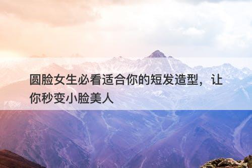 圆脸女生必看适合你的短发造型，让你秒变小脸美人-图1