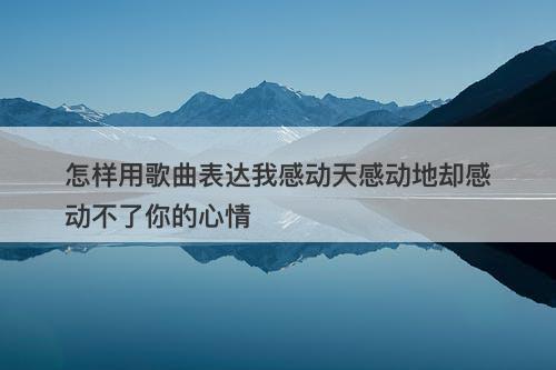 怎样用歌曲表达我感动天感动地却感动不了你的心情-图1
