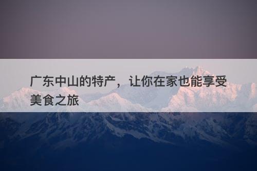 广东中山的特产，让你在家也能享受美食之旅