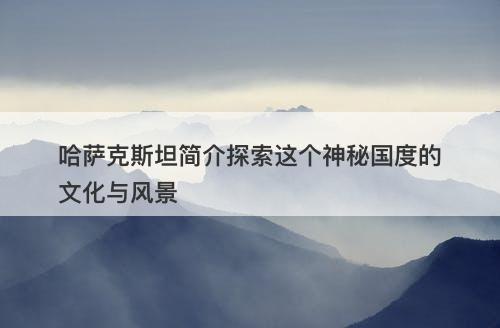哈萨克斯坦简介探索这个神秘国度的文化与风景