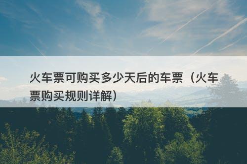 火车票可购买多少天后的车票（火车票购买规则详解）