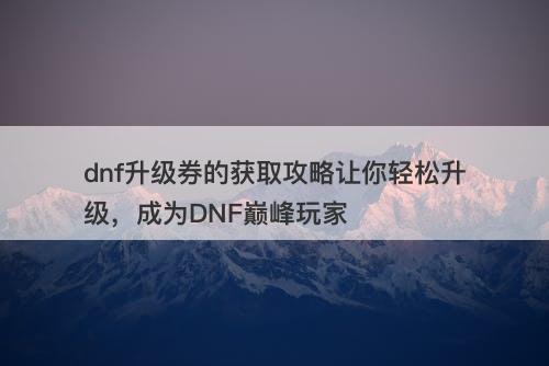 dnf升级券的获取攻略让你轻松升级，成为DNF巅峰玩家