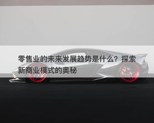 零售业的未来发展趋势是什么？探索新商业模式的奥秘