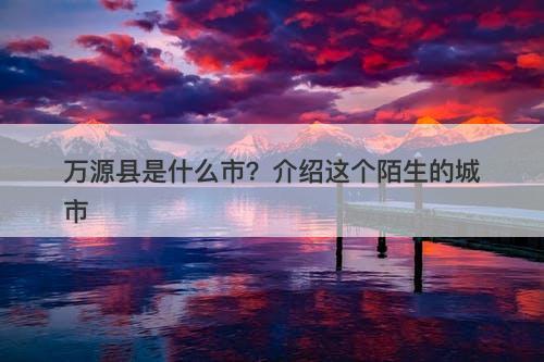 万源县是什么市？介绍这个陌生的城市