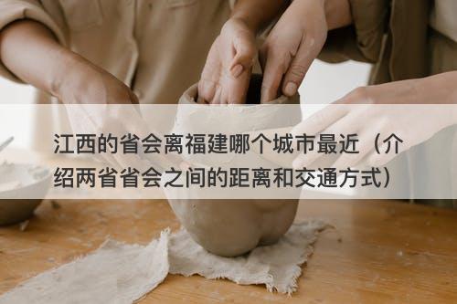 江西的省会离福建哪个城市最近（介绍两省省会之间的距离和交通方式）
