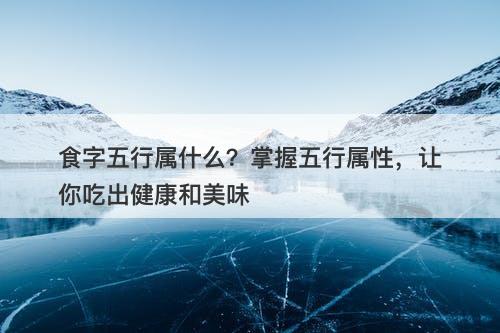 食字五行属什么？掌握五行属性，让你吃出健康和美味