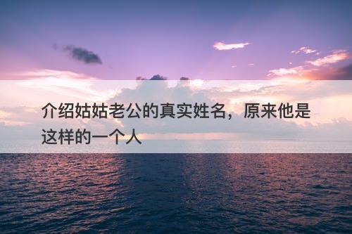 介绍姑姑老公的真实姓名，原来他是这样的一个人