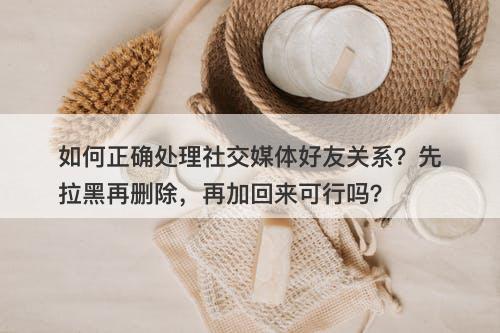 如何正确处理社交媒体好友关系？先拉黑再删除，再加回来可行吗？
