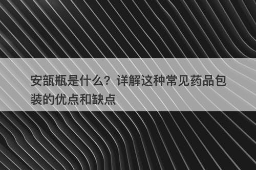 安瓿瓶是什么？详解这种常见药品包装的优点和缺点