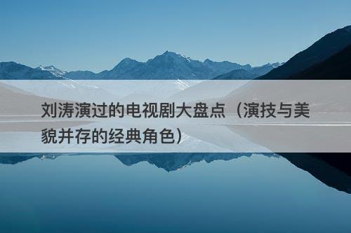 刘涛演过的电视剧大盘点（演技与美貌并存的经典角色）