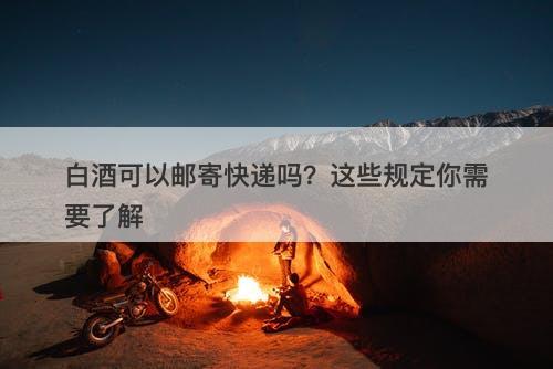 白酒可以邮寄快递吗？这些规定你需要了解