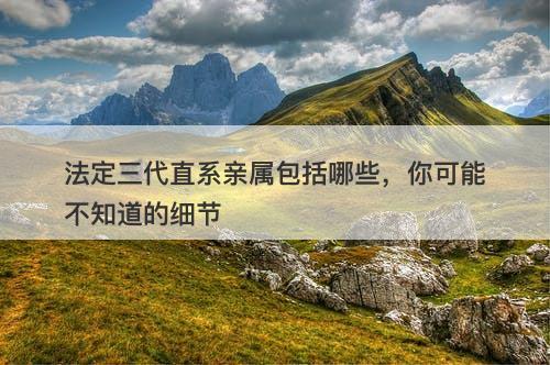 法定三代直系亲属包括哪些，你可能不知道的细节
