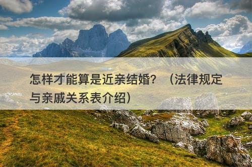怎样才能算是近亲结婚？（法律规定与亲戚关系表介绍）